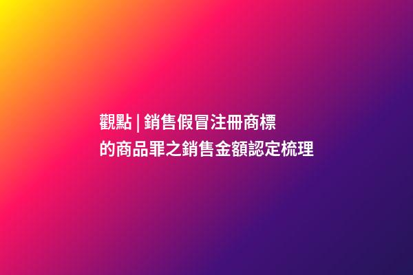 觀點 | 銷售假冒注冊商標的商品罪之銷售金額認定梳理